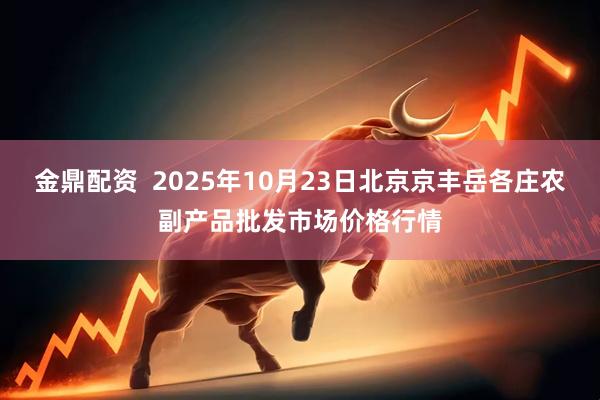 金鼎配资 2025年10月23日北京京丰岳各庄农副产品批发市场价格行情