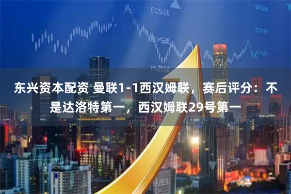 东兴资本配资 曼联1-1西汉姆联,赛后评分:不是达洛特第一,西汉姆联29号第一