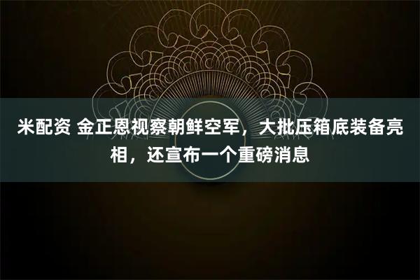 米配资 金正恩视察朝鲜空军,大批压箱底装备亮相,还宣布一个重磅消息