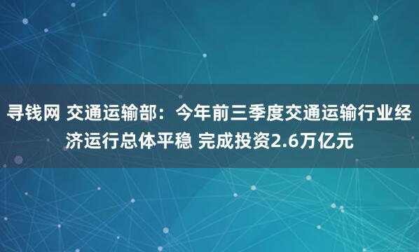 寻钱网 交通运输部：今年前三季度交通运输行业经济运行总体平稳 完成投资2.6万亿元