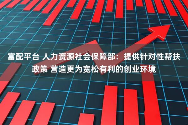 富配平台 人力资源社会保障部:提供针对性帮扶政策 营造更为宽松有利的创业环境