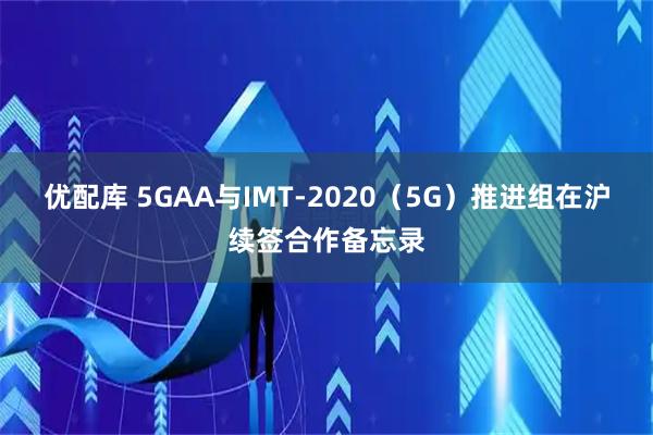 优配库 5GAA与IMT-2020（5G）推进组在沪续签合作备忘录