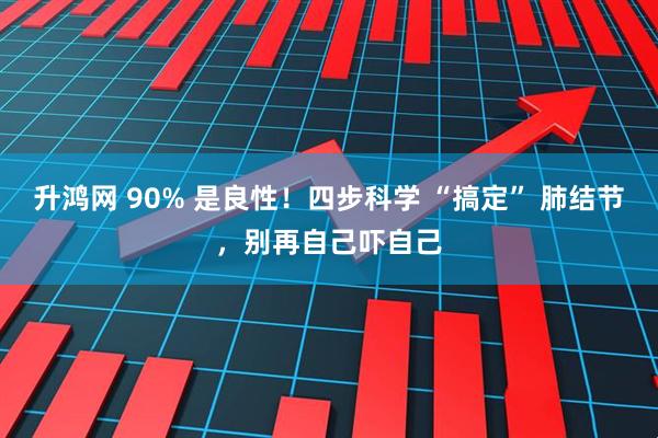 升鸿网 90% 是良性!四步科学 “搞定” 肺结节,别再自己吓自己