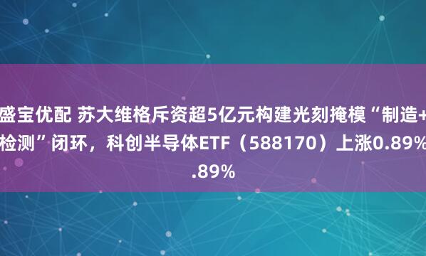 盛宝优配 苏大维格斥资超5亿元构建光刻掩模“制造+检测”闭环,科创半导体ETF(588170)上涨0.89%