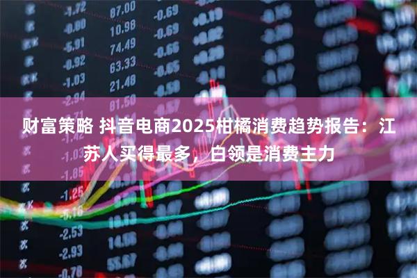 财富策略 抖音电商2025柑橘消费趋势报告:江苏人买得最多,白领是消费主力