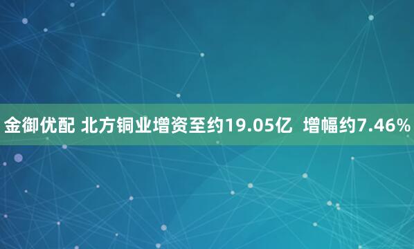 金御优配 北方铜业增资至约19.05亿 增幅约7.46%