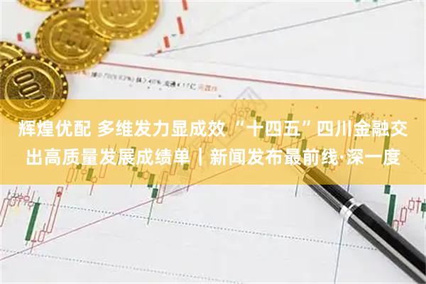 辉煌优配 多维发力显成效 “十四五”四川金融交出高质量发展成绩单|新闻发布最前线·深一度