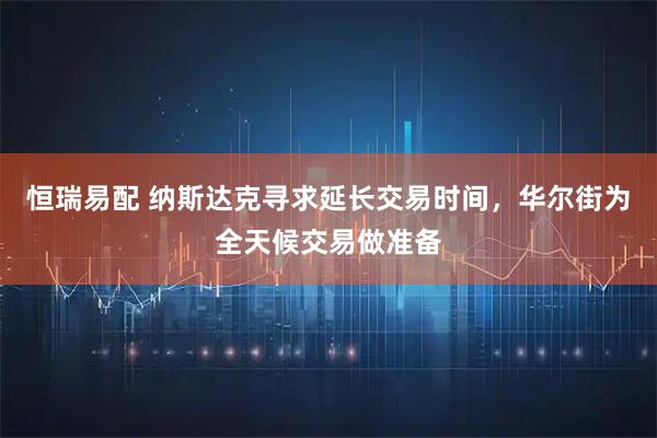 恒瑞易配 纳斯达克寻求延长交易时间,华尔街为全天候交易做准备