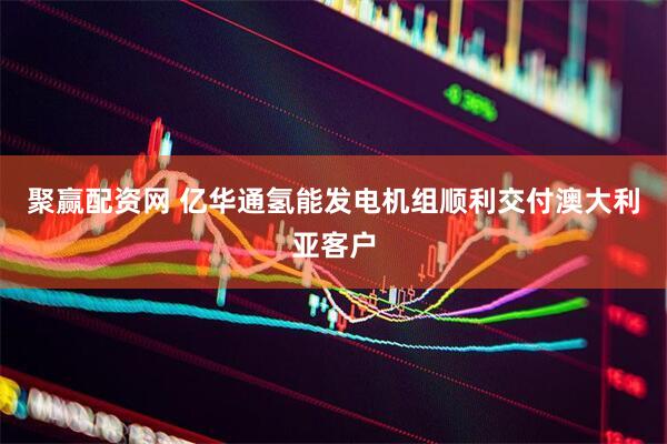 聚赢配资网 亿华通氢能发电机组顺利交付澳大利亚客户