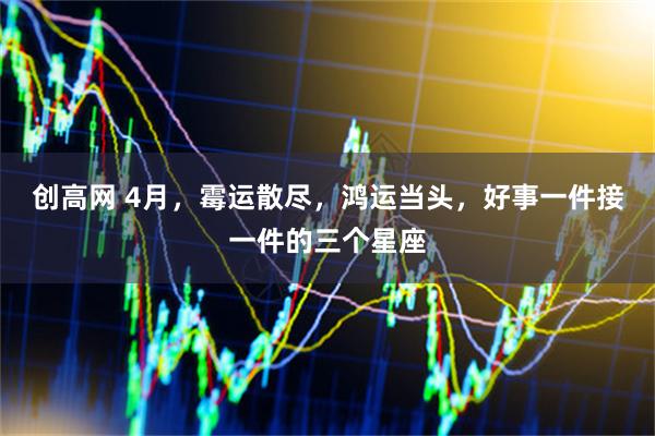 创高网 4月，霉运散尽，鸿运当头，好事一件接一件的三个星座