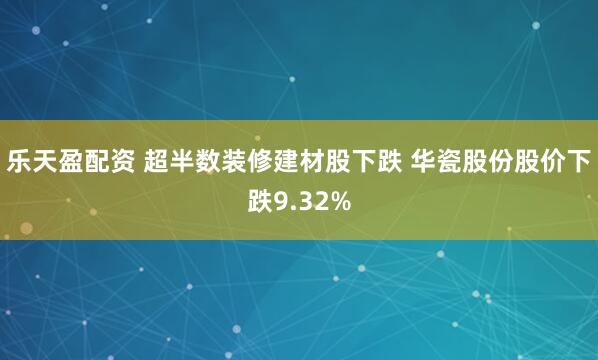 乐天盈配资 超半数装修建材股下跌 华瓷股份股价下跌9.32%