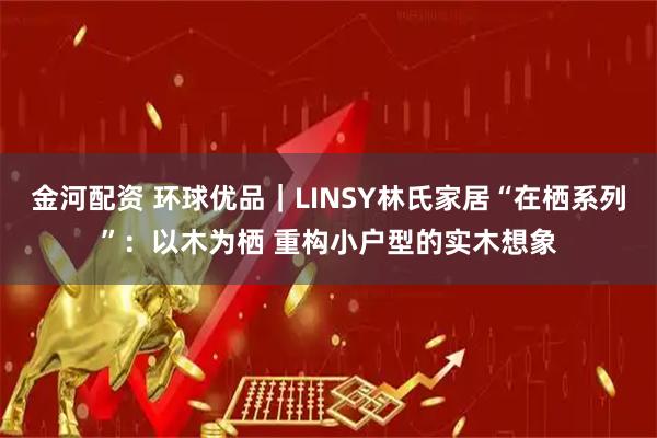 金河配资 环球优品｜LINSY林氏家居“在栖系列”：以木为栖 重构小户型的实木想象