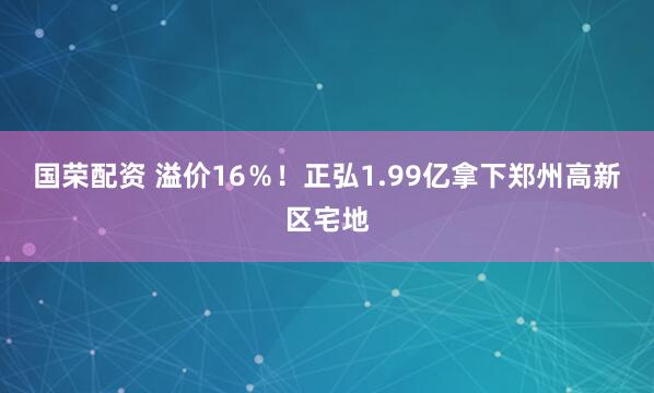 国荣配资 溢价16％！正弘1.99亿拿下郑州高新区宅地